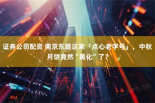 证券公司配资 南京东路这家「点心老字号」，中秋月饼竟然“黑化”了？