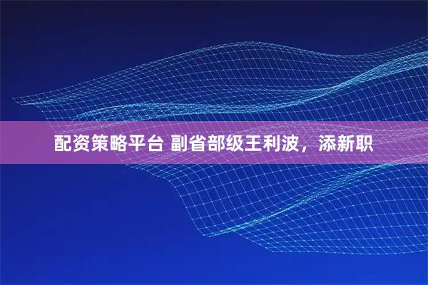 配资策略平台 副省部级王利波，添新职