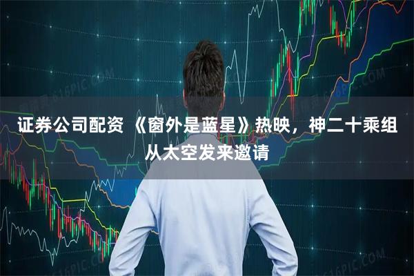 证券公司配资 《窗外是蓝星》热映，神二十乘组从太空发来邀请
