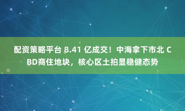 配资策略平台 8.41 亿成交！中海拿下市北 CBD商住地块，核心区土拍显稳健态势