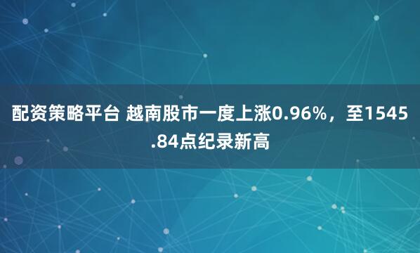 配资策略平台 越南股市一度上涨0.96%，至1545.84点纪录新高