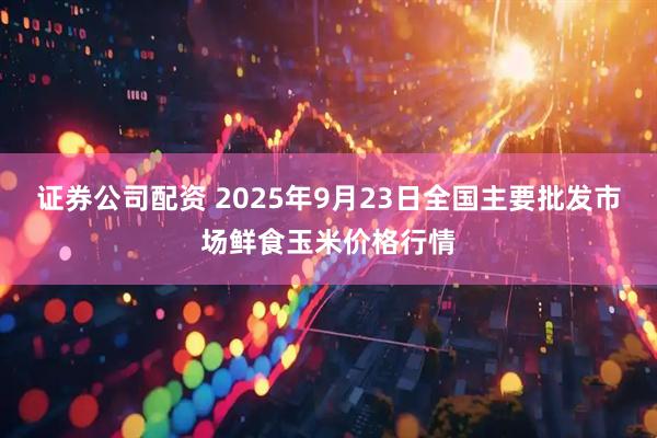 证券公司配资 2025年9月23日全国主要批发市场鲜食玉米价格行情