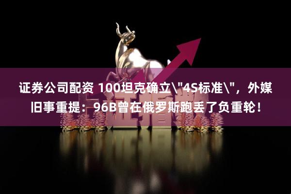 证券公司配资 100坦克确立＂4S标准＂，外媒旧事重提：96B曾在俄罗斯跑丢了负重轮！