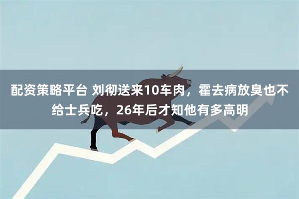 配资策略平台 刘彻送来10车肉，霍去病放臭也不给士兵吃，26年后才知他有多高明