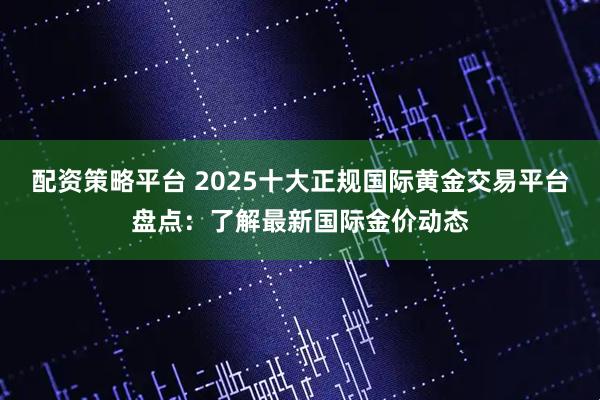 配资策略平台 2025十大正规国际黄金交易平台盘点：了解最新国际金价动态