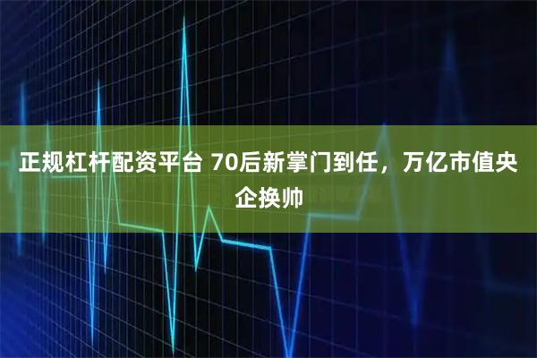正规杠杆配资平台 70后新掌门到任，万亿市值央企换帅