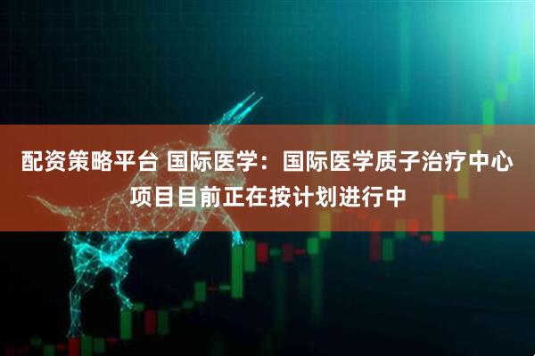 配资策略平台 国际医学：国际医学质子治疗中心项目目前正在按计划进行中