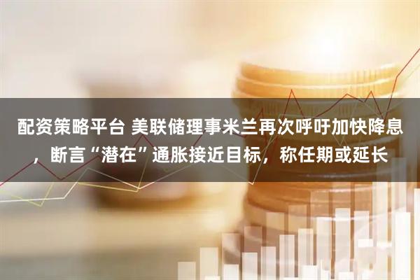 配资策略平台 美联储理事米兰再次呼吁加快降息，断言“潜在”通胀接近目标，称任期或延长