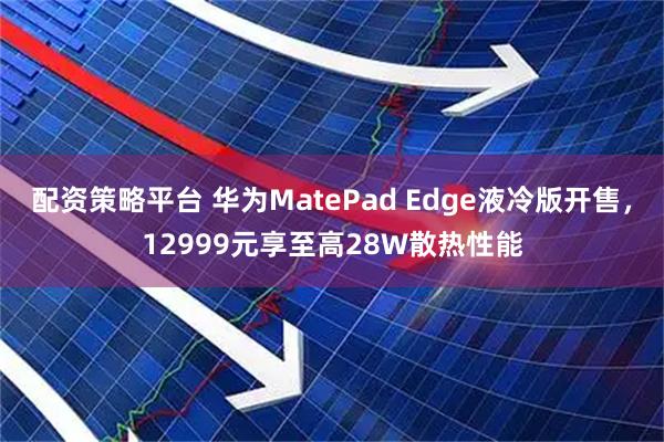 配资策略平台 华为MatePad Edge液冷版开售，12999元享至高28W散热性能