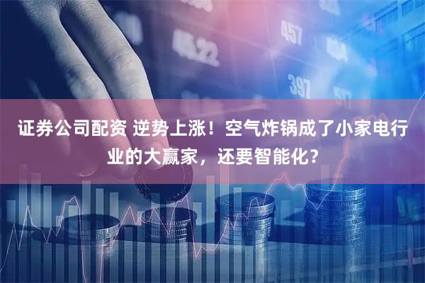 证券公司配资 逆势上涨！空气炸锅成了小家电行业的大赢家，还要智能化？