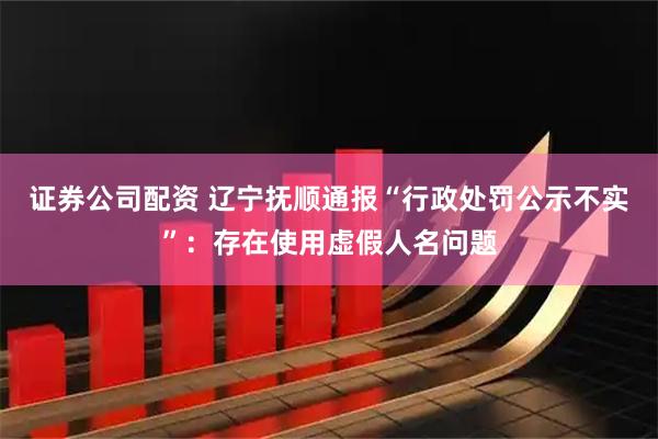 证券公司配资 辽宁抚顺通报“行政处罚公示不实”：存在使用虚假人名问题