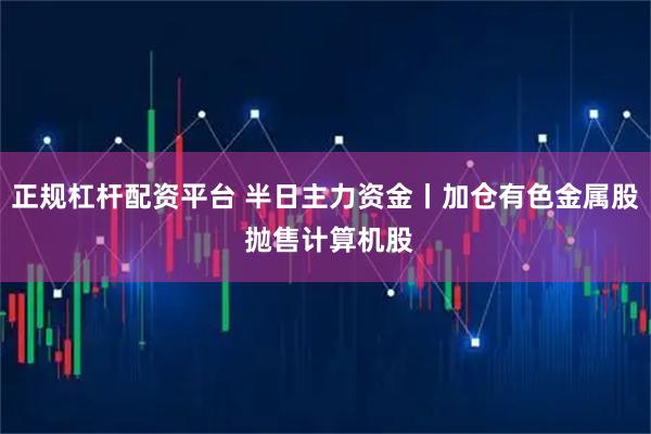 正规杠杆配资平台 半日主力资金丨加仓有色金属股 抛售计算机股