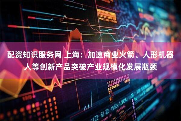 配资知识服务网 上海：加速商业火箭、人形机器人等创新产品突破产业规模化发展瓶颈