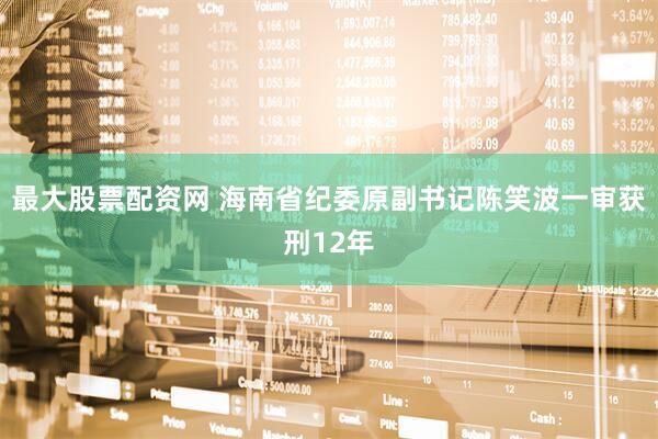 最大股票配资网 海南省纪委原副书记陈笑波一审获刑12年