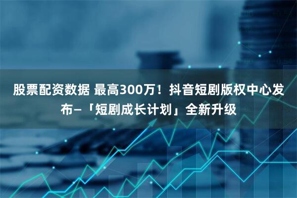 股票配资数据 最高300万！抖音短剧版权中心发布—「短剧成长计划」全新升级