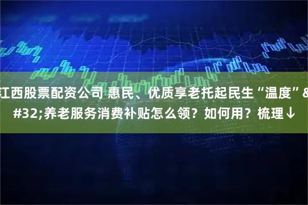 江西股票配资公司 惠民、优质享老托起民生“温度” 养老服务消费补贴怎么领？如何用？梳理↓