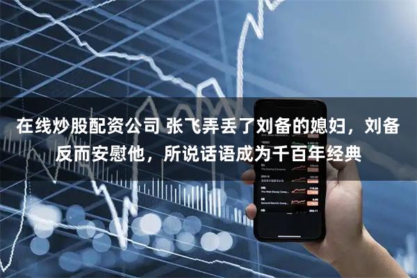 在线炒股配资公司 张飞弄丢了刘备的媳妇，刘备反而安慰他，所说话语成为千百年经典