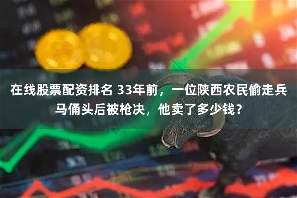 在线股票配资排名 33年前，一位陕西农民偷走兵马俑头后被枪决，他卖了多少钱？