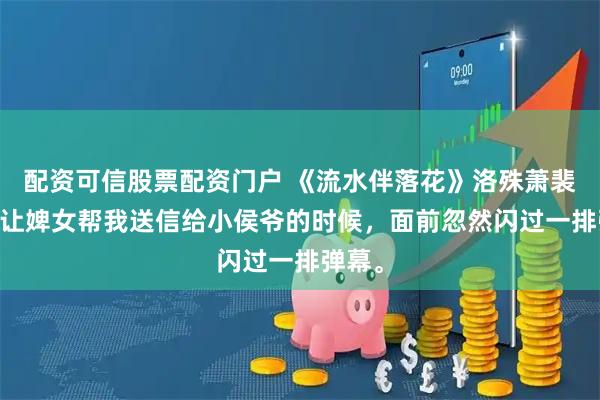 配资可信股票配资门户 《流水伴落花》洛殊萧裴柳月 让婢女帮我送信给小侯爷的时候，面前忽然闪过一排弹幕。