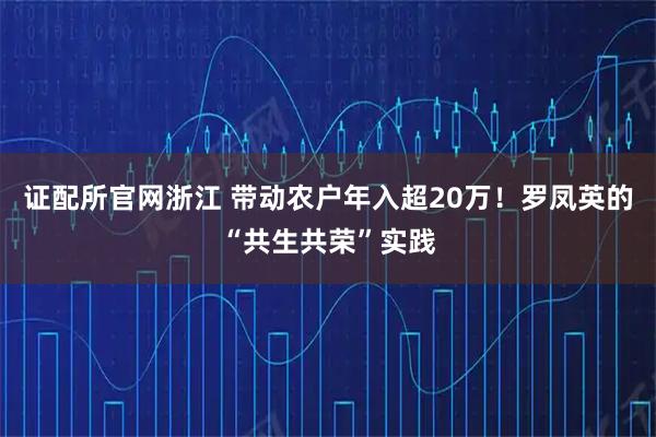 证配所官网浙江 带动农户年入超20万！罗凤英的“共生共荣”实践