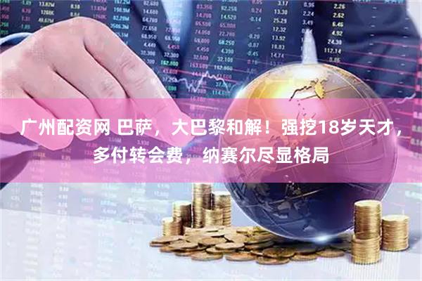 广州配资网 巴萨，大巴黎和解！强挖18岁天才，多付转会费，纳赛尔尽显格局