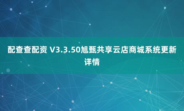配查查配资 V3.3.50旭甄共享云店商城系统更新详情