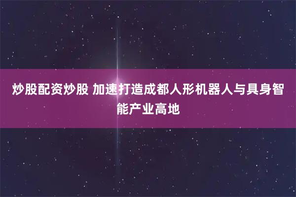 炒股配资炒股 加速打造成都人形机器人与具身智能产业高地