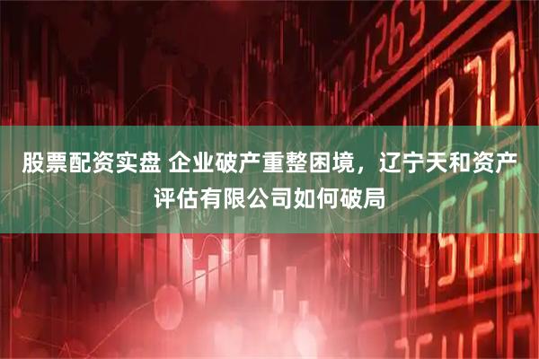股票配资实盘 企业破产重整困境，辽宁天和资产评估有限公司如何破局