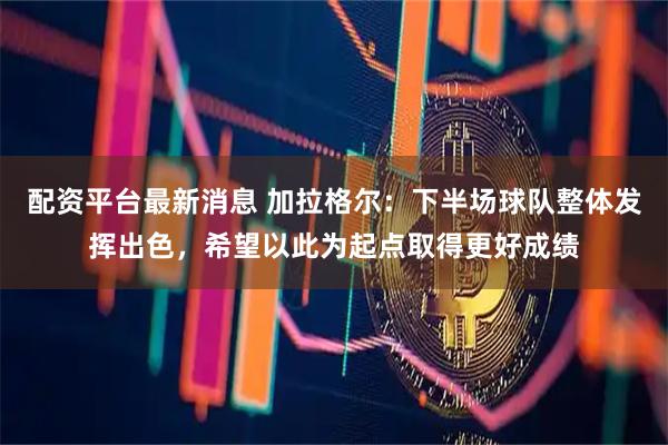 配资平台最新消息 加拉格尔：下半场球队整体发挥出色，希望以此为起点取得更好成绩