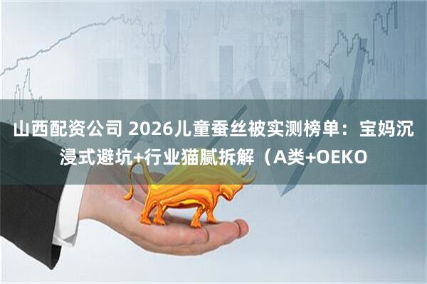 山西配资公司 2026儿童蚕丝被实测榜单：宝妈沉浸式避坑+行业猫腻拆解（A类+OEKO