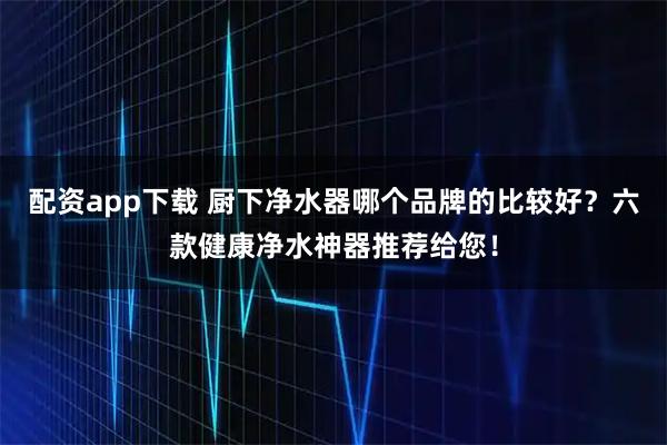 配资app下载 厨下净水器哪个品牌的比较好？六款健康净水神器推荐给您！