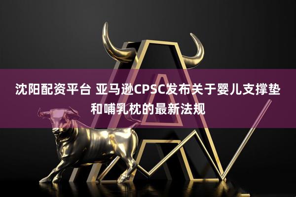沈阳配资平台 亚马逊CPSC发布关于婴儿支撑垫和哺乳枕的最新法规