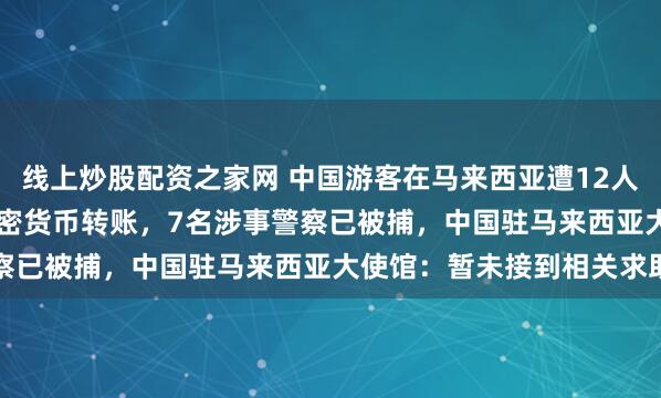 线上炒股配资之家网 中国游客在马来西亚遭12人勒索35.2万元，通过加密货币转账，7名涉事警察已被捕，中国驻马来西亚大使馆：暂未接到相关求助