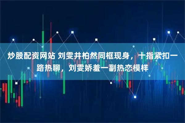 炒股配资网站 刘雯井柏然同框现身，十指紧扣一路热聊，刘雯娇羞一副热恋模样