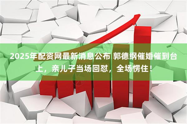 2025年配资网最新消息公布 郭德纲催婚催到台上，亲儿子当场回怼，全场愣住！