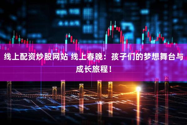 线上配资炒股网站 线上春晚：孩子们的梦想舞台与成长旅程！