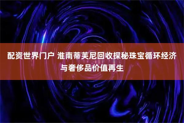 配资世界门户 淮南蒂芙尼回收探秘珠宝循环经济与奢侈品价值再生