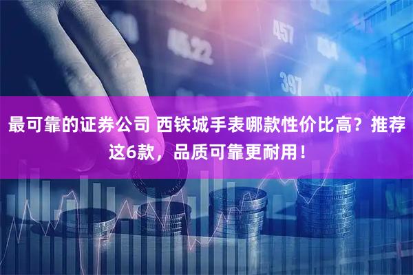 最可靠的证券公司 西铁城手表哪款性价比高？推荐这6款，品质可靠更耐用！