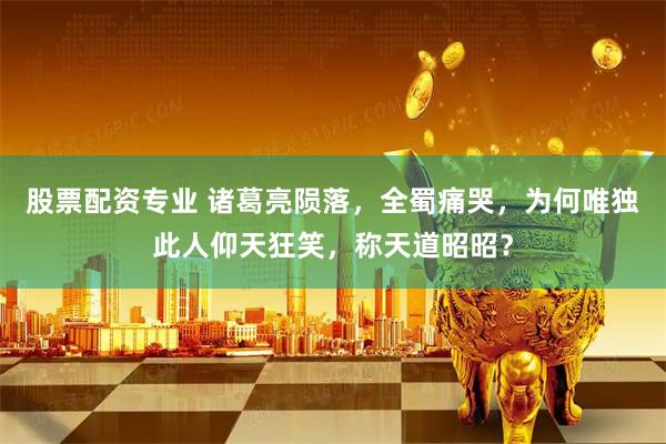 股票配资专业 诸葛亮陨落，全蜀痛哭，为何唯独此人仰天狂笑，称天道昭昭？