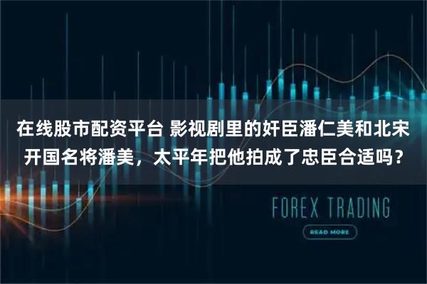 在线股市配资平台 影视剧里的奸臣潘仁美和北宋开国名将潘美，太平年把他拍成了忠臣合适吗？