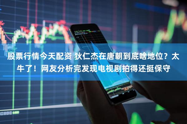 股票行情今天配资 狄仁杰在唐朝到底啥地位？太牛了！网友分析完发现电视剧拍得还挺保守