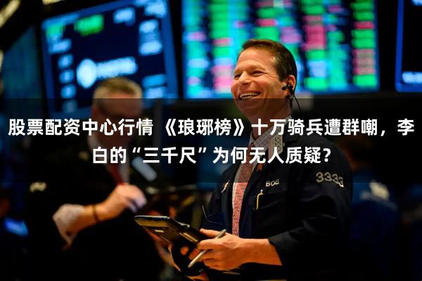 股票配资中心行情 《琅琊榜》十万骑兵遭群嘲，李白的“三千尺”为何无人质疑？