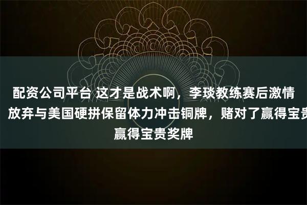 配资公司平台 这才是战术啊，李琰教练赛后激情怒吼，放弃与美国硬拼保留体力冲击铜牌，赌对了赢得宝贵奖牌