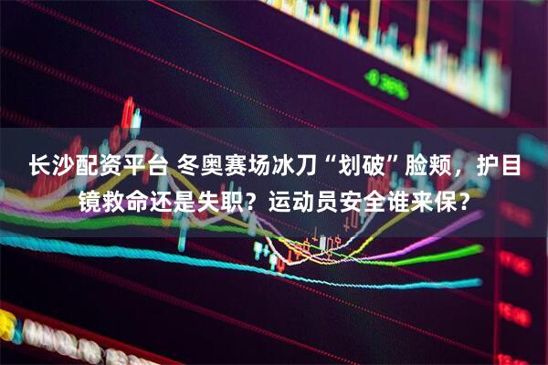 长沙配资平台 冬奥赛场冰刀“划破”脸颊，护目镜救命还是失职？运动员安全谁来保？