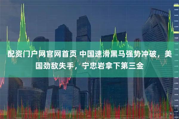 配资门户网官网首页 中国速滑黑马强势冲破，美国劲敌失手，宁忠岩拿下第三金