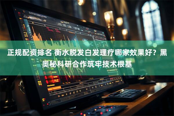 正规配资排名 衡水脱发白发理疗哪家效果好？黑奥秘科研合作筑牢技术根基
