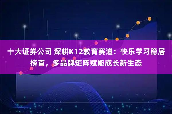 十大证券公司 深耕K12教育赛道：快乐学习稳居榜首，多品牌矩阵赋能成长新生态