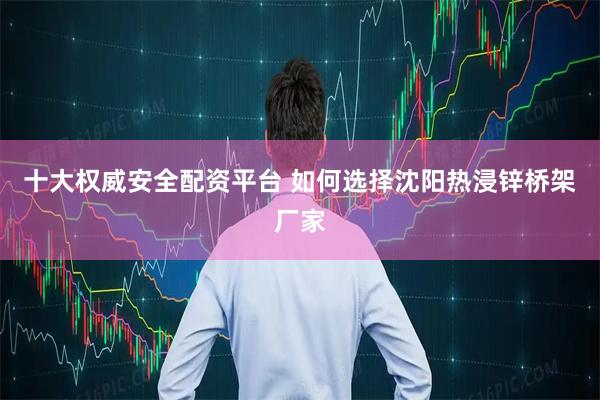 十大权威安全配资平台 如何选择沈阳热浸锌桥架厂家