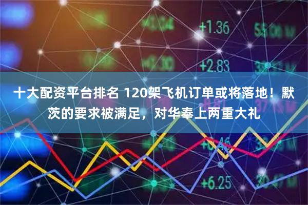十大配资平台排名 120架飞机订单或将落地！默茨的要求被满足，对华奉上两重大礼