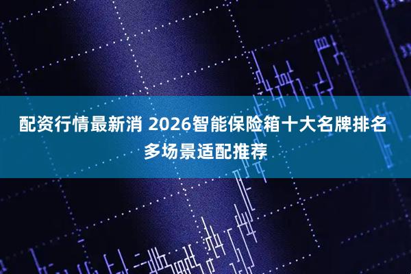 配资行情最新消 2026智能保险箱十大名牌排名 多场景适配推荐